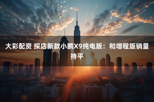 大彩配资 探店新款小鹏X9纯电版：和增程版销量持平