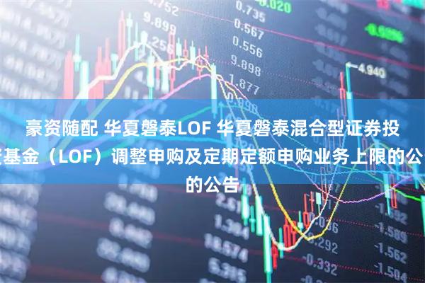 豪资随配 华夏磐泰LOF 华夏磐泰混合型证券投资基金（LOF）调整申购及定期定额申购业务上限的公告