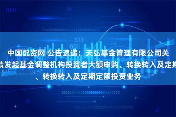 中国配资网 公告速递：天弘基金管理有限公司关于天弘增利短债发起基金调整机构投资者大额申购、转换转入及定期定额投资业务