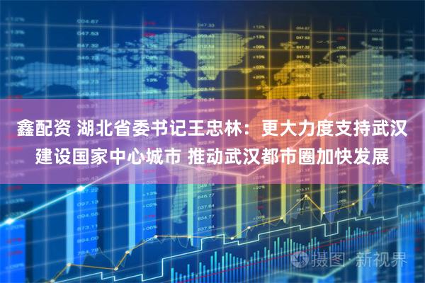 鑫配资 湖北省委书记王忠林：更大力度支持武汉建设国家中心城市 推动武汉都市圈加快发展