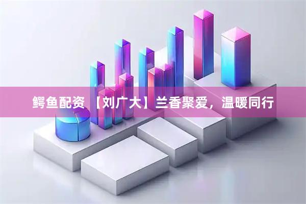 鳄鱼配资 【刘广大】兰香聚爱，温暖同行