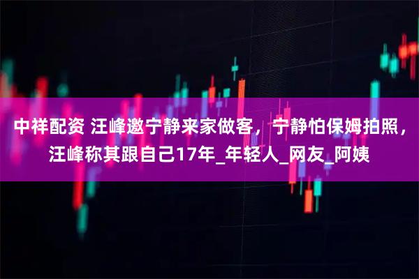 中祥配资 汪峰邀宁静来家做客，宁静怕保姆拍照，汪峰称其跟自己17年_年轻人_网友_阿姨