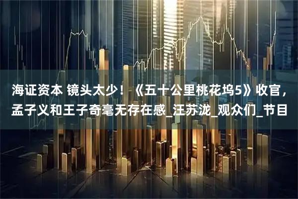 海证资本 镜头太少！《五十公里桃花坞5》收官，孟子义和王子奇毫无存在感_汪苏泷_观众们_节目