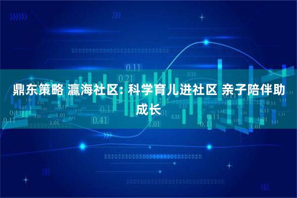鼎东策略 瀛海社区: 科学育儿进社区 亲子陪伴助成长