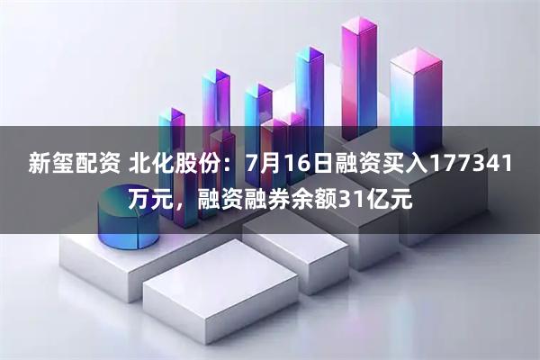 新玺配资 北化股份：7月16日融资买入177341万元，融资融券余额31亿元
