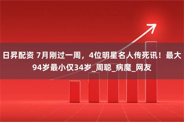 日昇配资 7月刚过一周，4位明星名人传死讯！最大94岁最小仅34岁_周聪_病魔_网友