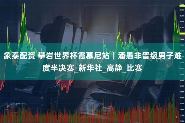 象泰配资 攀岩世界杯霞慕尼站｜潘愚非晋级男子难度半决赛_新华社_高静_比赛