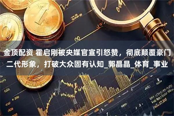 金顶配资 霍启刚被央媒官宣引怒赞，彻底颠覆豪门二代形象，打破大众固有认知_郭晶晶_体育_事业
