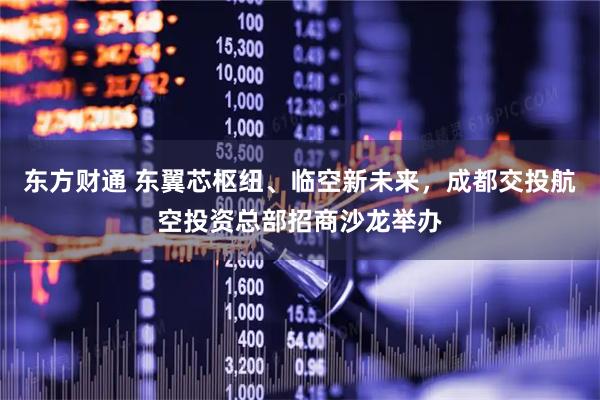 东方财通 东翼芯枢纽、临空新未来，成都交投航空投资总部招商沙龙举办