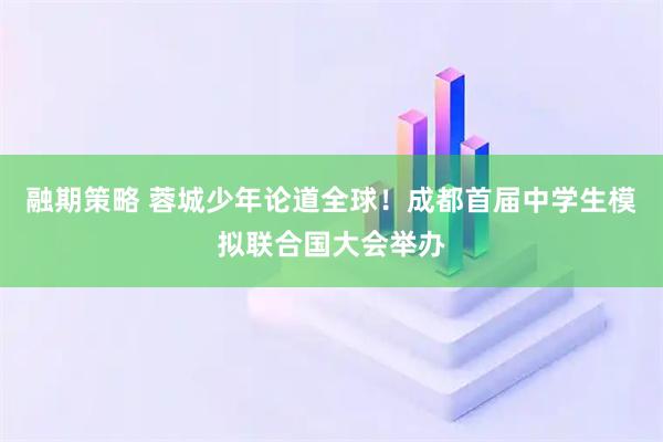 融期策略 蓉城少年论道全球！成都首届中学生模拟联合国大会举办