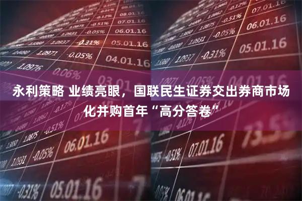 永利策略 业绩亮眼，国联民生证券交出券商市场化并购首年“高分答卷”