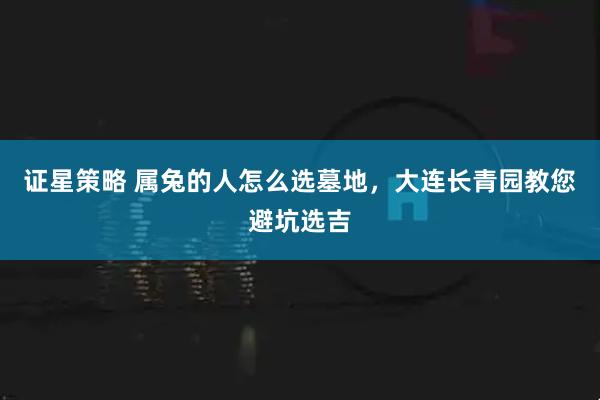 证星策略 属兔的人怎么选墓地，大连长青园教您避坑选吉