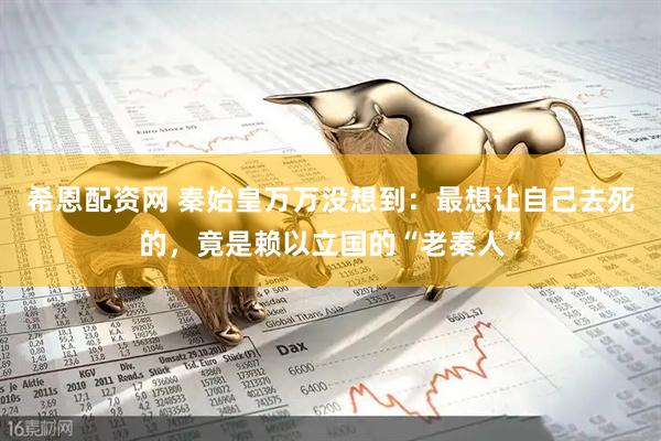 希恩配资网 秦始皇万万没想到:最想让自己去死的,竟是赖以立国的“老秦人”