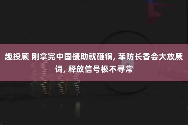 趣投顾 刚拿完中国援助就砸锅, 菲防长香会大放厥词, 释放信号极不寻常