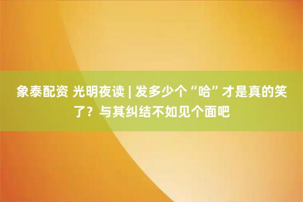 象泰配资 光明夜读 | 发多少个“哈”才是真的笑了？与其纠结不如见个面吧
