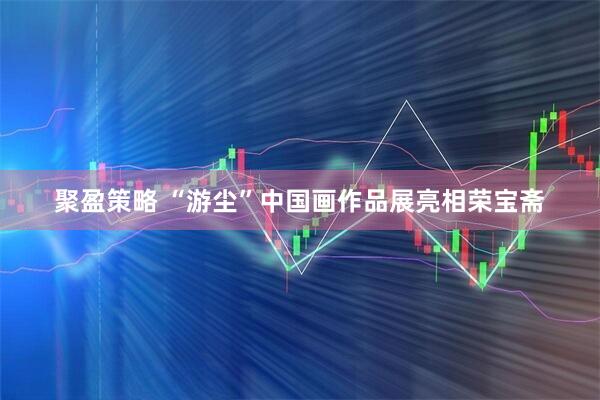 聚盈策略 “游尘”中国画作品展亮相荣宝斋