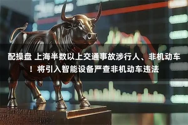 配操盘 上海半数以上交通事故涉行人、非机动车！将引入智能设备严查非机动车违法