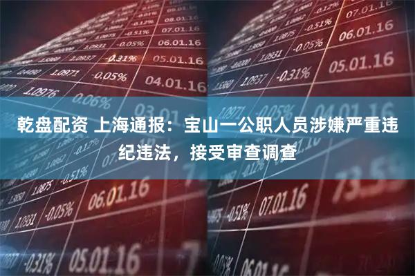 乾盘配资 上海通报：宝山一公职人员涉嫌严重违纪违法，接受审查调查