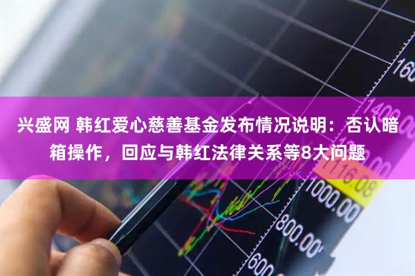 兴盛网 韩红爱心慈善基金发布情况说明：否认暗箱操作，回应与韩红法律关系等8大问题