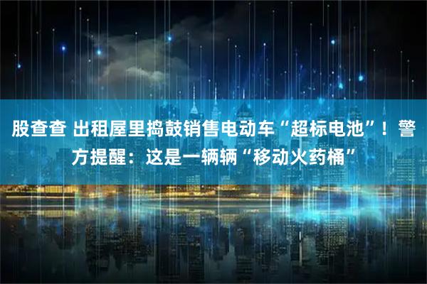 股查查 出租屋里捣鼓销售电动车“超标电池”!警方提醒:这是一辆辆“移动火药桶”