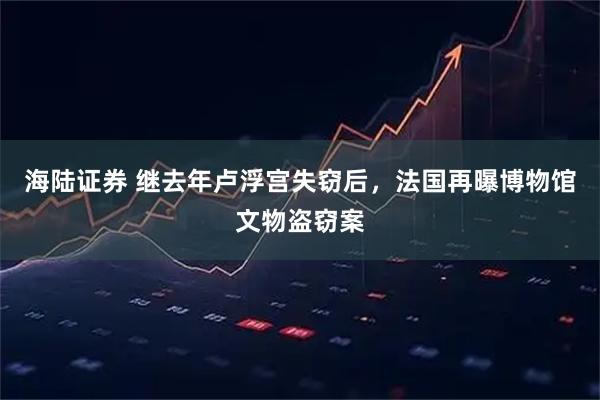 海陆证券 继去年卢浮宫失窃后，法国再曝博物馆文物盗窃案