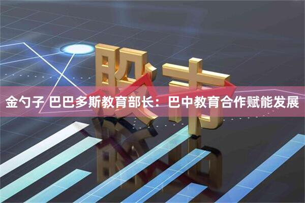 金勺子 巴巴多斯教育部长:巴中教育合作赋能发展