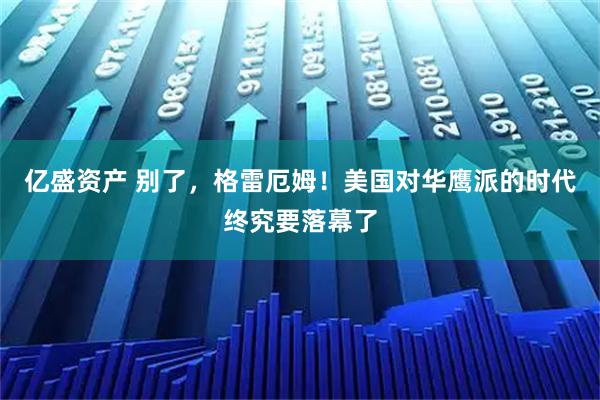 亿盛资产 别了,格雷厄姆!美国对华鹰派的时代终究要落幕了