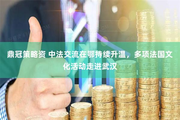 鼎冠策略资 中法交流在鄂持续升温，多项法国文化活动走进武汉