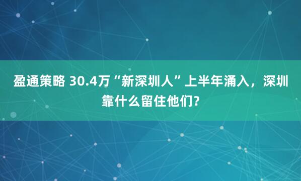 盈通策略 30.4万“新深圳人”上半年涌入,深圳靠什么留住他们?