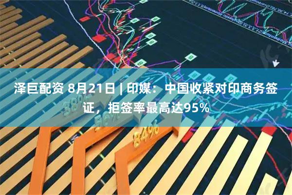 泽巨配资 8月21日 | 印媒：中国收紧对印商务签证，拒签率最高达95%
