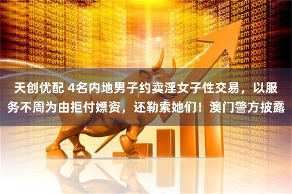 天创优配 4名内地男子约卖淫女子性交易，以服务不周为由拒付嫖资，还勒索她们！澳门警方披露