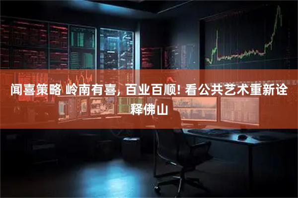 闻喜策略 岭南有喜, 百业百顺! 看公共艺术重新诠释佛山