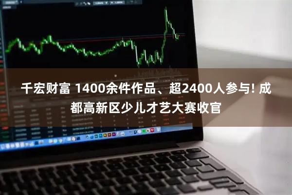 千宏财富 1400余件作品、超2400人参与! 成都高新区少儿才艺大赛收官